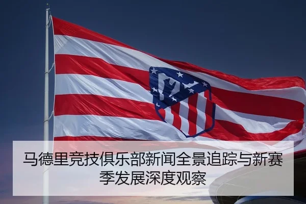 马德里竞技俱乐部新闻全景追踪与新赛季发展深度观察