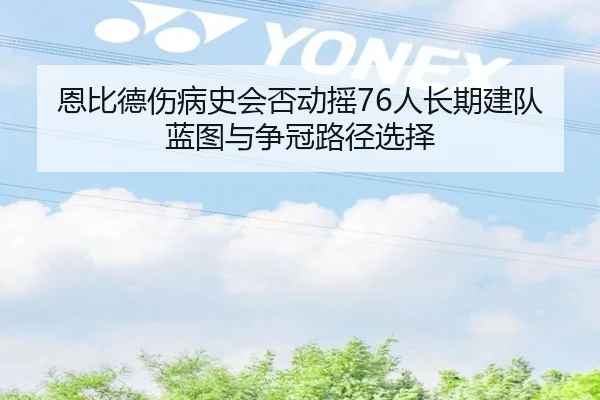 恩比德伤病史会否动摇76人长期建队蓝图与争冠路径选择
