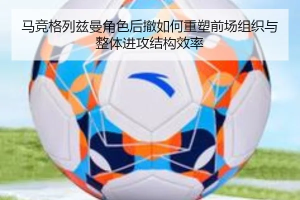 马竞格列兹曼角色后撤如何重塑前场组织与整体进攻结构效率